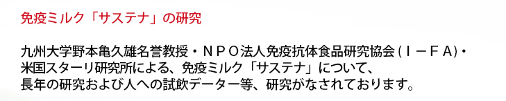 免疫ミルク「サステナ」と「リウマチ」の研究
九州大学野本亀久雄名誉教授・ＮＰＯ法人免疫抗体食品研究協会（ＩーＦＡ）・米国スターリ研究所による、免疫ミルク「サステナ」と「リウマチ」について、長年の研究および人への試飲データー等、研究がなされております。